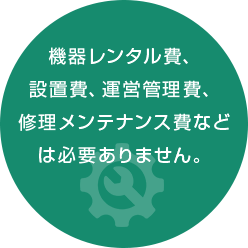 機器レンタル費、 設置費、運営管理費、 修理メンテナンス費など は必要ありません。