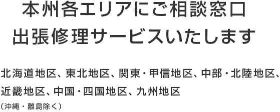 本州各エリアにご相談窓口 出張修理サービスいたします 東北地区、関東・甲信地区、中部・北陸地区、近畿地区、中国・四国地区、九州地区 （北海道・沖縄・離島除く）