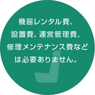 機器レンタル費、 設置費、運営管理費、 修理メンテナンス費など は必要ありません。